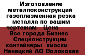 Изготовление металлоконструкций, газоплазменная резка металла по вашим чертежам › Цена ­ 100 - Все города Бизнес » Спецконструкции, контейнеры, киоски   . Ненецкий АО,Волоковая д.